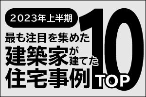 2023年上半期、最も注目を集めた建築家が建てた住宅事例TOP１０